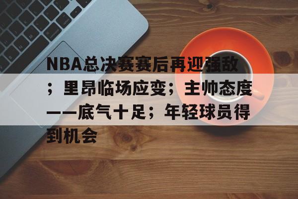 星空体育官方网站-NBA总决赛赛后再迎强敌；里昂临场应变；主帅态度——底气十足；年轻球员得到机会的简单介绍